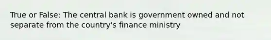 True or False: The central bank is government owned and not separate from the country's finance ministry