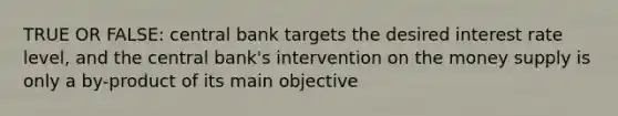 TRUE OR FALSE: central bank targets the desired interest rate level, and the central bank's intervention on the money supply is only a by-product of its main objective