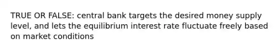 TRUE OR FALSE: central bank targets the desired money supply level, and lets the equilibrium interest rate fluctuate freely based on market conditions