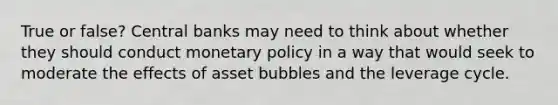 True or false? Central banks may need to think about whether they should conduct <a href='https://www.questionai.com/knowledge/kEE0G7Llsx-monetary-policy' class='anchor-knowledge'>monetary policy</a> in a way that would seek to moderate the effects of asset bubbles and the leverage cycle.