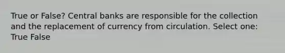 True or False? Central banks are responsible for the collection and the replacement of currency from circulation. Select one: True False