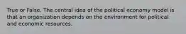 True or False. The central idea of the political economy model is that an organization depends on the environment for political and economic resources.