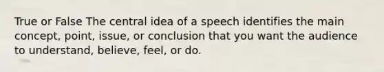 True or False The central idea of a speech identifies the main concept, point, issue, or conclusion that you want the audience to understand, believe, feel, or do.