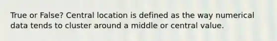 True or False? Central location is defined as the way numerical data tends to cluster around a middle or central value.