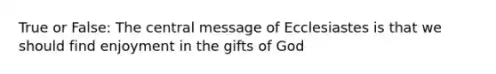 True or False: The central message of Ecclesiastes is that we should find enjoyment in the gifts of God