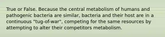 True or False. Because the central metabolism of humans and pathogenic bacteria are similar, bacteria and their host are in a continuous "tug-of-war", competing for the same resources by attempting to alter their competitors metabolism.