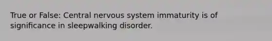 True or False: Central nervous system immaturity is of signiﬁcance in sleepwalking disorder.