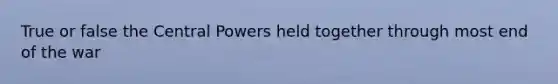 True or false the Central Powers held together through most end of the war