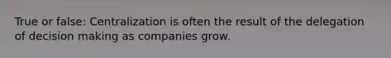 True or false: Centralization is often the result of the delegation of decision making as companies grow.