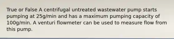 True or False A centrifugal untreated wastewater pump starts pumping at 25g/min and has a maximum pumping capacity of 100g/min. A venturi flowmeter can be used to measure flow from this pump.