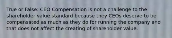 True or False: CEO Compensation is not a challenge to the shareholder value standard because they CEOs deserve to be compensated as much as they do for running the company and that does not affect the creating of shareholder value.