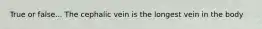 True or false... The cephalic vein is the longest vein in the body