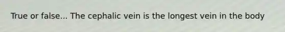 True or false... The cephalic vein is the longest vein in the body