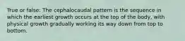 True or false: The cephalocaudal pattern is the sequence in which the earliest growth occurs at the top of the body, with physical growth gradually working its way down from top to bottom.