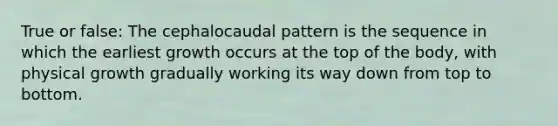 True or false: The cephalocaudal pattern is the sequence in which the earliest growth occurs at the top of the body, with physical growth gradually working its way down from top to bottom.