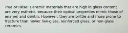 True or False: Ceramic materials that are high in glass content are very esthetic, because their optical properties mimic those of enamel and dentin. However, they are brittle and more prone to fracture than newer low-glass, reinforced glass, or non-glass ceramics.