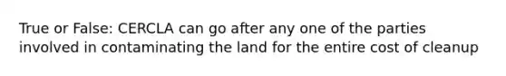 True or False: CERCLA can go after any one of the parties involved in contaminating the land for the entire cost of cleanup