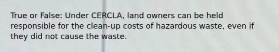 True or False: Under CERCLA, land owners can be held responsible for the clean-up costs of hazardous waste, even if they did not cause the waste.