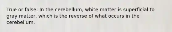 True or false: In the cerebellum, white matter is superficial to gray matter, which is the reverse of what occurs in the cerebellum.