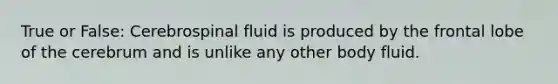 True or False: Cerebrospinal fluid is produced by the frontal lobe of the cerebrum and is unlike any other body fluid.