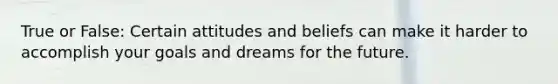 True or False: Certain attitudes and beliefs can make it harder to accomplish your goals and dreams for the future.