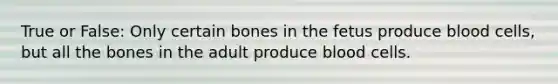 True or False: Only certain bones in the fetus produce blood cells, but all the bones in the adult produce blood cells.