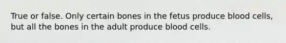 True or false. Only certain bones in the fetus produce blood cells, but all the bones in the adult produce blood cells.