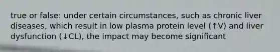 true or false: under certain circumstances, such as chronic liver diseases, which result in low plasma protein level (↑V) and liver dysfunction (↓CL), the impact may become significant