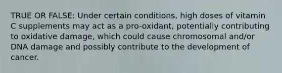 TRUE OR FALSE: Under certain conditions, high doses of vitamin C supplements may act as a pro-oxidant, potentially contributing to oxidative damage, which could cause chromosomal and/or DNA damage and possibly contribute to the development of cancer.