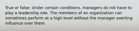 True or false: Under certain conditions, managers do not have to play a leadership role. The members of an organization can sometimes perform at a high level without the manager exerting influence over them.