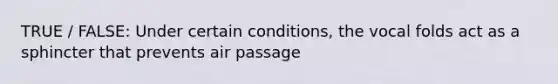 TRUE / FALSE: Under certain conditions, the vocal folds act as a sphincter that prevents air passage