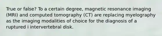 True or false? To a certain degree, magnetic resonance imaging (MRI) and computed tomography (CT) are replacing myelography as the imaging modalities of choice for the diagnosis of a ruptured i intervertebral disk.