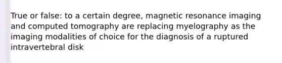 True or false: to a certain degree, magnetic resonance imaging and computed tomography are replacing myelography as the imaging modalities of choice for the diagnosis of a ruptured intravertebral disk