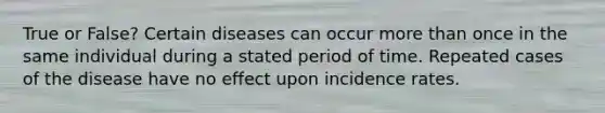 True or False? Certain diseases can occur more than once in the same individual during a stated period of time. Repeated cases of the disease have no effect upon incidence rates.