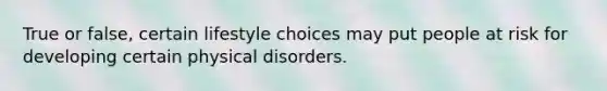 True or false, certain lifestyle choices may put people at risk for developing certain physical disorders.