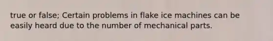 true or false; Certain problems in flake ice machines can be easily heard due to the number of mechanical parts.