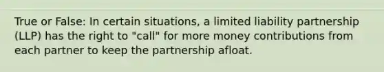 True or False: In certain situations, a limited liability partnership (LLP) has the right to "call" for more money contributions from each partner to keep the partnership afloat.