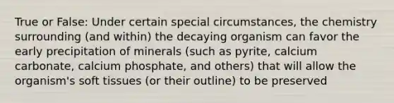 True or False: Under certain special circumstances, the chemistry surrounding (and within) the decaying organism can favor the early precipitation of minerals (such as pyrite, calcium carbonate, calcium phosphate, and others) that will allow the organism's soft tissues (or their outline) to be preserved