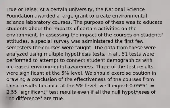 True or False: At a certain university, the National Science Foundation awarded a large grant to create environmental science laboratory courses. The purpose of these was to educate students about the impacts of certain activities on the environment. In assessing the impact of the courses on students' attitudes, a special survey was administered the first few semesters the courses were taught. The data from these were analyzed using multiple hypothesis tests. In all, 51 tests were performed to attempt to connect student demographics with increased environmental awareness. Three of the test results were significant at the 5% level. We should exercise caution in drawing a conclusion of the effectiveness of the courses from these results because at the 5% level, we'll expect 0.05*51 = 2.55 "significant" test results even if all the null hypotheses of "no difference" are true.