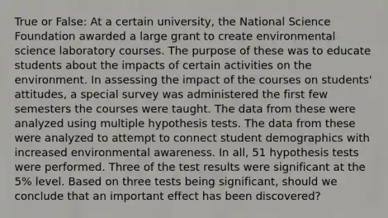 True or False: At a certain university, the National Science Foundation awarded a large grant to create environmental science laboratory courses. The purpose of these was to educate students about the impacts of certain activities on the environment. In assessing the impact of the courses on students' attitudes, a special survey was administered the first few semesters the courses were taught. The data from these were analyzed using multiple hypothesis tests. The data from these were analyzed to attempt to connect student demographics with increased environmental awareness. In all, 51 hypothesis tests were performed. Three of the test results were significant at the 5% level. Based on three tests being significant, should we conclude that an important effect has been discovered?