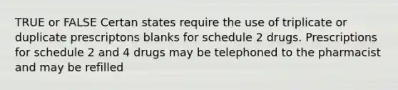 TRUE or FALSE Certan states require the use of triplicate or duplicate prescriptons blanks for schedule 2 drugs. Prescriptions for schedule 2 and 4 drugs may be telephoned to the pharmacist and may be refilled