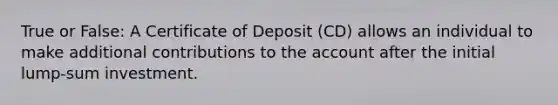 True or False: A Certificate of Deposit (CD) allows an individual to make additional contributions to the account after the initial lump-sum investment.