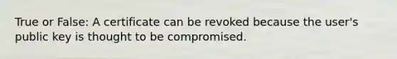 True or False: A certificate can be revoked because the user's public key is thought to be compromised.