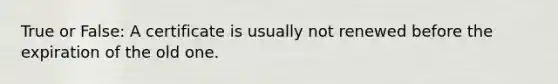 True or False: A certificate is usually not renewed before the expiration of the old one.