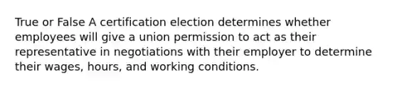 True or False A certification election determines whether employees will give a union permission to act as their representative in negotiations with their employer to determine their wages, hours, and working conditions.