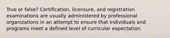 True or false? Certification, licensure, and registration examinations are usually administered by professional organizations in an attempt to ensure that individuals and programs meet a defined level of curricular expectation.