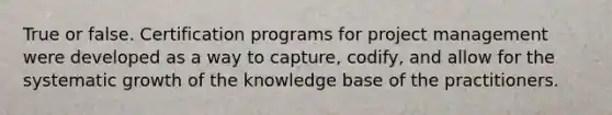 True or false. Certification programs for project management were developed as a way to capture, codify, and allow for the systematic growth of the knowledge base of the practitioners.
