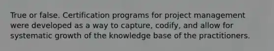 True or false. Certification programs for project management were developed as a way to capture, codify, and allow for systematic growth of the knowledge base of the practitioners.