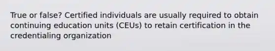 True or false? Certified individuals are usually required to obtain continuing education units (CEUs) to retain certification in the credentialing organization