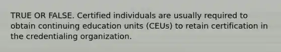 TRUE OR FALSE. Certified individuals are usually required to obtain continuing education units (CEUs) to retain certification in the credentialing organization.